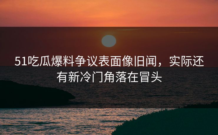 51吃瓜爆料争议表面像旧闻，实际还有新冷门角落在冒头