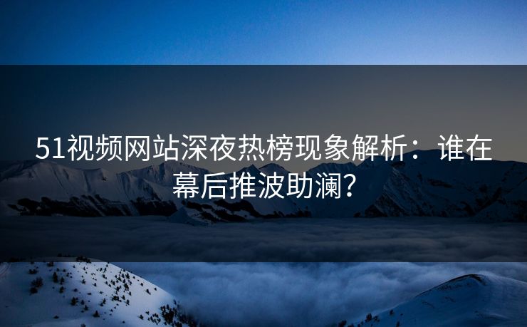 51视频网站深夜热榜现象解析：谁在幕后推波助澜？