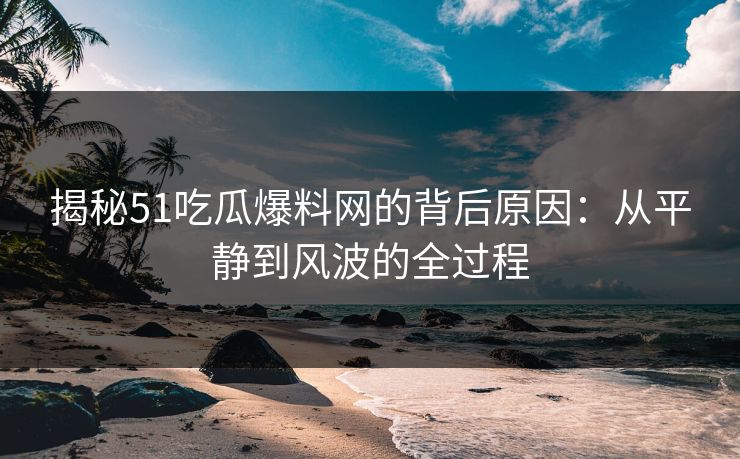 揭秘51吃瓜爆料网的背后原因：从平静到风波的全过程