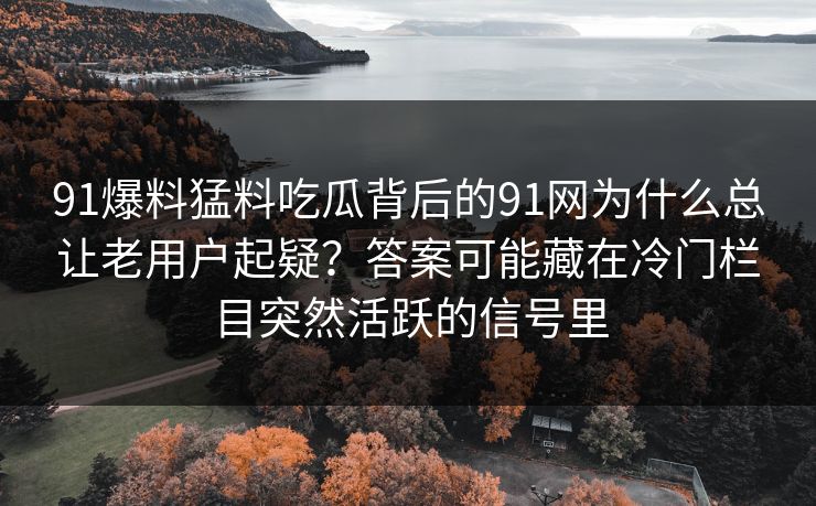 91爆料猛料吃瓜背后的91网为什么总让老用户起疑?答案可能藏在冷门栏目突然活跃的信号里 91爆料猛料吃瓜背后的91网为什么总让老用户起疑?答案可能藏在冷门栏目突然活跃的信号里