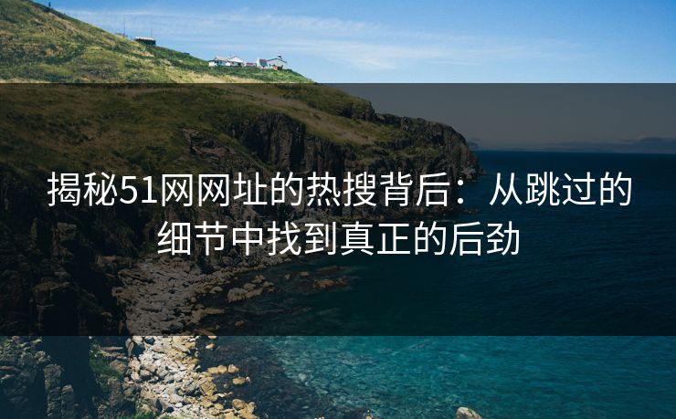 揭秘51网网址的热搜背后：从跳过的细节中找到真正的后劲