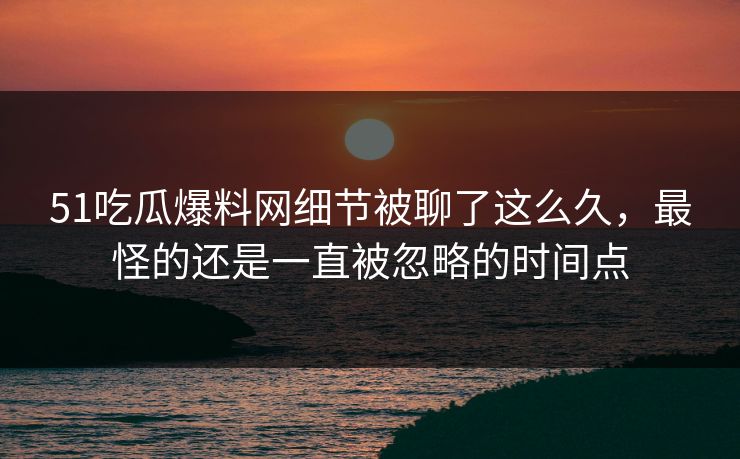 51吃瓜爆料网细节被聊了这么久，最怪的还是一直被忽略的时间点