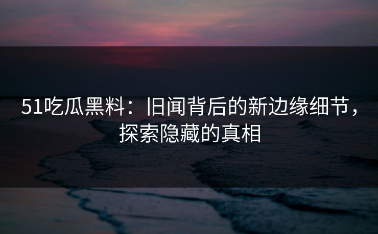 51吃瓜黑料：旧闻背后的新边缘细节，探索隐藏的真相