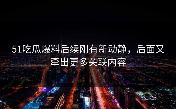 51吃瓜爆料后续刚有新动静，后面又牵出更多关联内容
