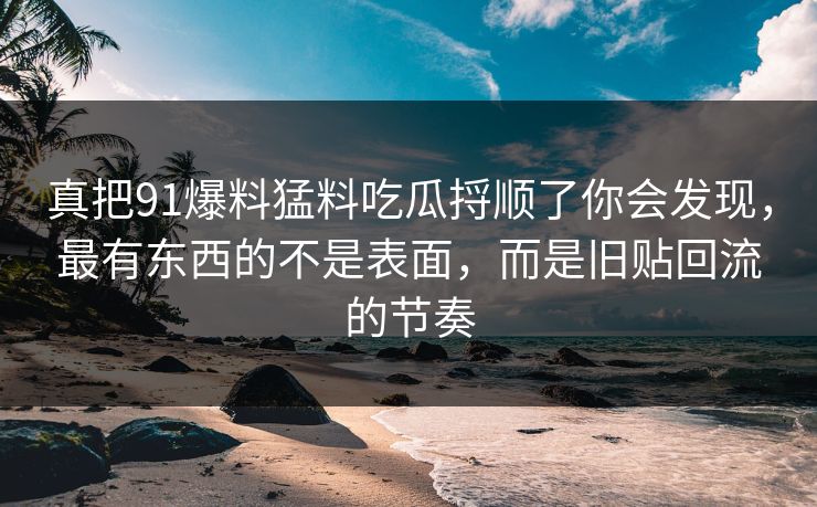 真把91爆料猛料吃瓜捋顺了你会发现，最有东西的不是表面，而是旧贴回流的节奏