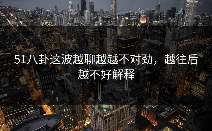 51八卦这波越聊越越不对劲，越往后越不好解释