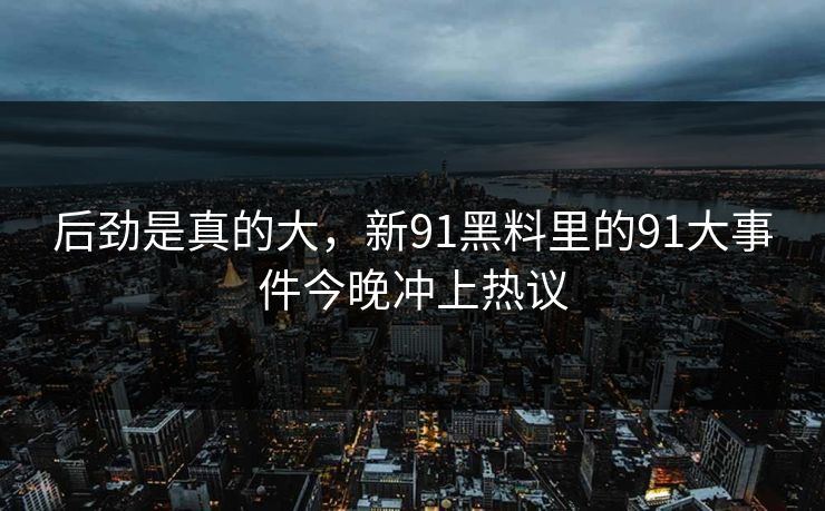 后劲是真的大，新91黑料里的91大事件今晚冲上热议