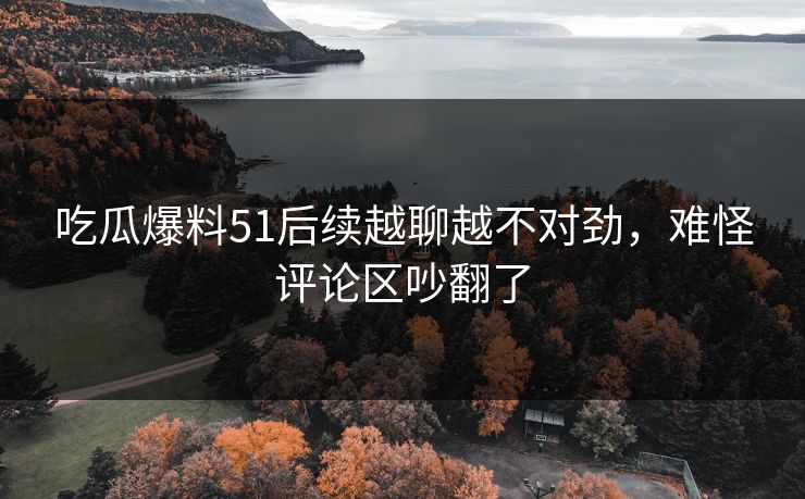 吃瓜爆料51后续越聊越不对劲,难怪评论区吵翻了 吃瓜爆料51后续越聊越不对劲,难怪评论区吵翻了