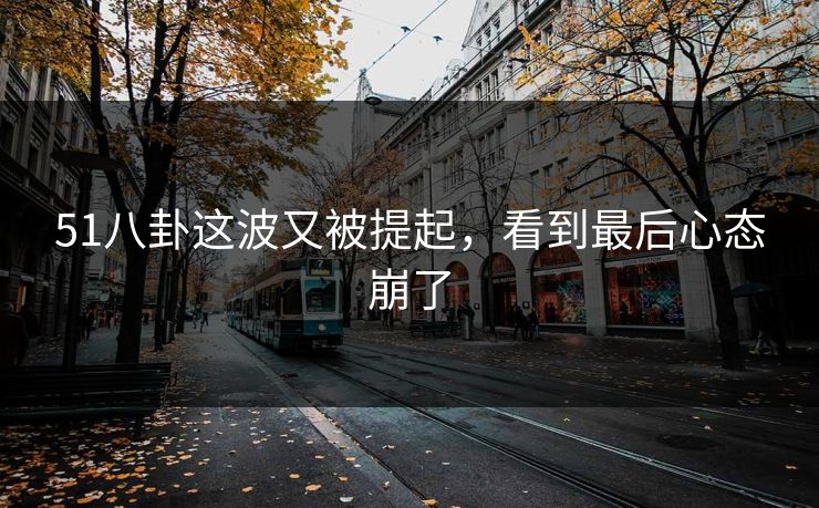 51八卦这波又被提起，看到最后心态崩了