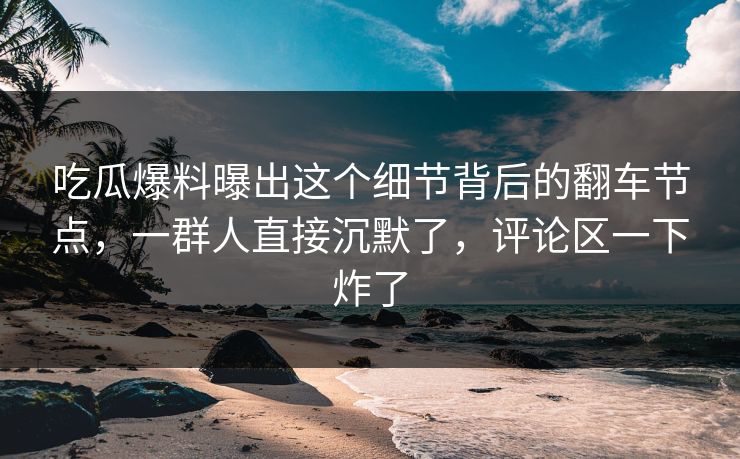 吃瓜爆料曝出这个细节背后的翻车节点，一群人直接沉默了，评论区一下炸了