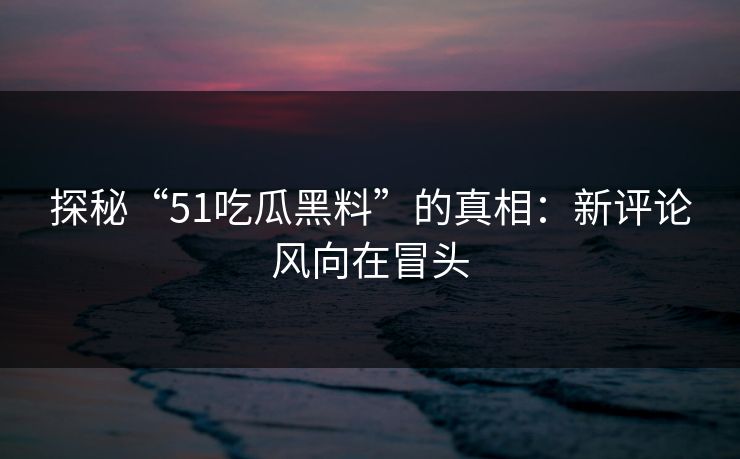 探秘“51吃瓜黑料”的真相：新评论风向在冒头