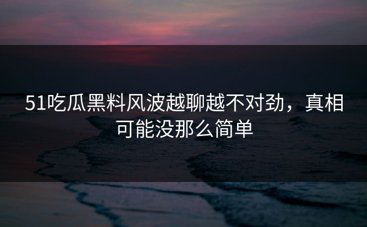 51吃瓜黑料风波越聊越不对劲，真相可能没那么简单