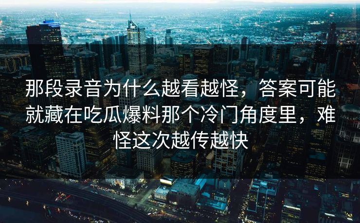 那段录音为什么越看越怪，答案可能就藏在吃瓜爆料那个冷门角度里，难怪这次越传越快