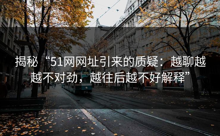 揭秘“51网网址引来的质疑:越聊越越不对劲,越往后越不好解释” 揭秘“51网网址引来的质疑:越聊越越不对劲,越往后越不好解释”