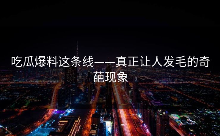 吃瓜爆料这条线——真正让人发毛的奇葩现象 吃瓜爆料这条线——真正让人发毛的奇葩现象