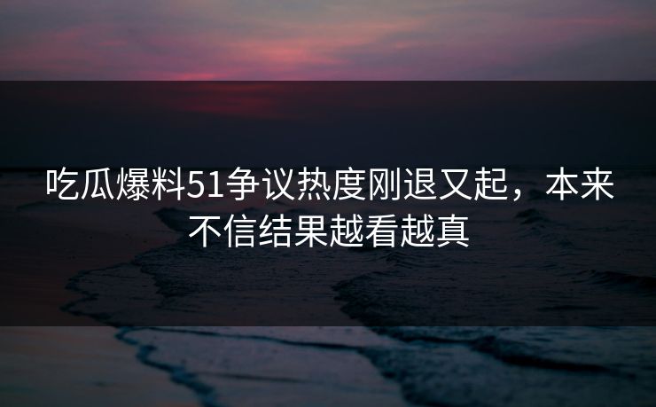 吃瓜爆料51争议热度刚退又起，本来不信结果越看越真