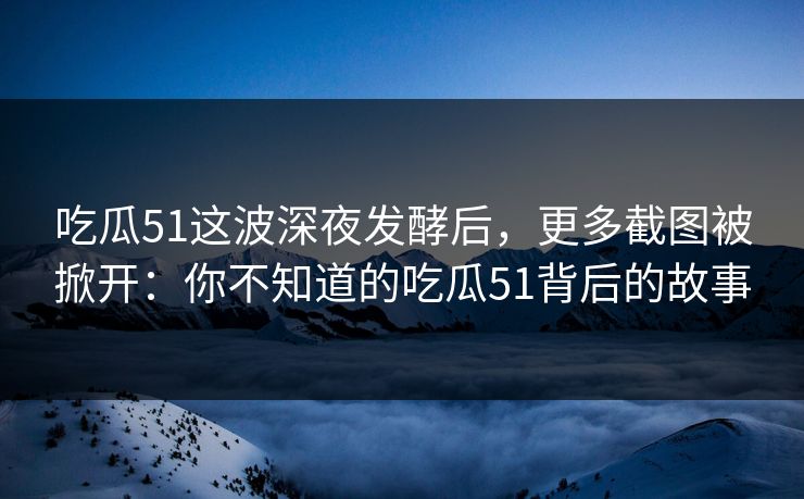 吃瓜51这波深夜发酵后,更多截图被掀开:你不知道的吃瓜51背后的故事 吃瓜51这波深夜发酵后,更多截图被掀开:你不知道的吃瓜51背后的故事