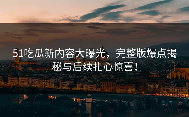 51吃瓜新内容大曝光，完整版爆点揭秘与后续扎心惊喜！