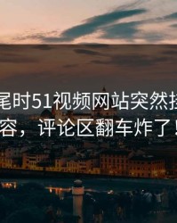 临近收尾时51视频网站突然挂出新内容，评论区翻车炸了！