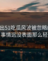 突然曝出51吃瓜风波被忽略的一幕，事情远没表面那么轻