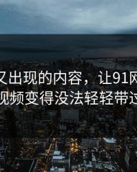 被删掉又出现的内容，让91网这波91视频变得没法轻轻带过