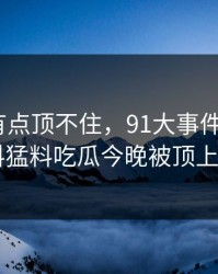 说实话有点顶不住，91大事件相关的91爆料猛料吃瓜今晚被顶上来了！