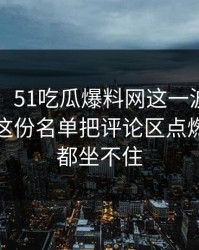 51八卦：51吃瓜爆料网这一波不只是热闹，这份名单把评论区点燃之后谁都坐不住