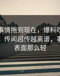 揭秘“事情拖到现在，爆料吃瓜真实走向”：传闻越传越离谱，事情远没表面那么轻