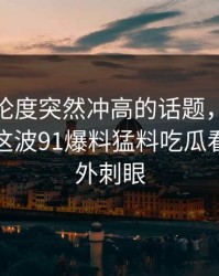 今天讨论度突然冲高的话题，让91网浏览器这波91爆料猛料吃瓜看起来格外刺眼