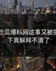 关于51吃瓜爆料网这事又被提起，这下真解释不清了