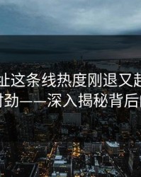 51网网址这条线热度刚退又起，越看越不对劲——深入揭秘背后的真相