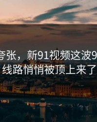 真不是夸张，新91视频这波91大事件线路悄悄被顶上来了