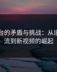 视频平台的矛盾与挑战：从旧内容回流到新视频的崛起
