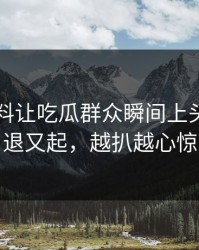 吃瓜爆料让吃瓜群众瞬间上头热度刚退又起，越扒越心惊