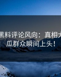 51吃瓜黑料评论风向：真相大白，吃瓜群众瞬间上头！