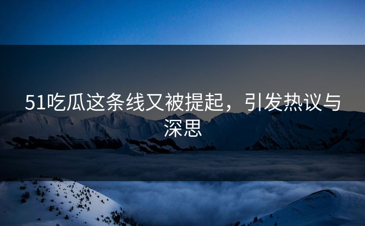 51吃瓜这条线又被提起，引发热议与深思