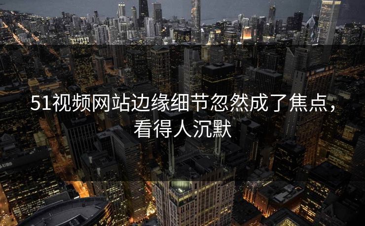 51视频网站边缘细节忽然成了焦点，看得人沉默