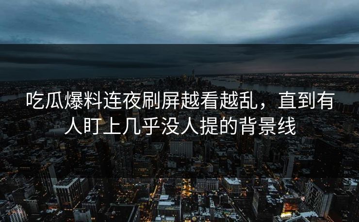 吃瓜爆料连夜刷屏越看越乱，直到有人盯上几乎没人提的背景线