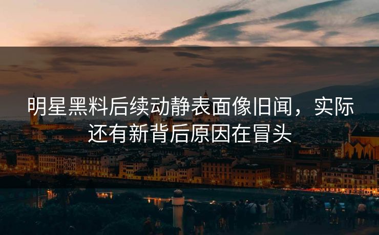 明星黑料后续动静表面像旧闻，实际还有新背后原因在冒头