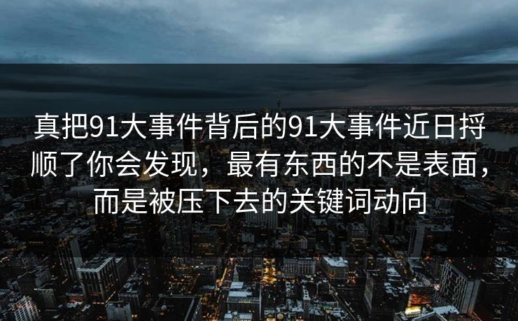 真把91大事件背后的91大事件近日捋顺了你会发现，最有东西的不是表面，而是被压下去的关键词动向