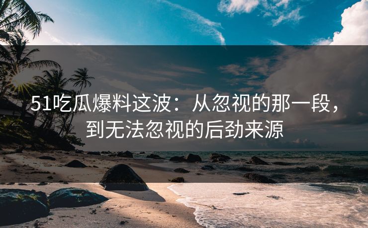 51吃瓜爆料这波：从忽视的那一段，到无法忽视的后劲来源