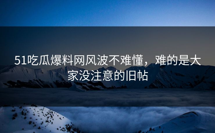 51吃瓜爆料网风波不难懂，难的是大家没注意的旧帖
