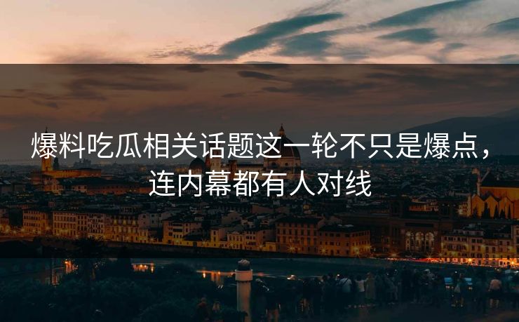 爆料吃瓜相关话题这一轮不只是爆点，连内幕都有人对线