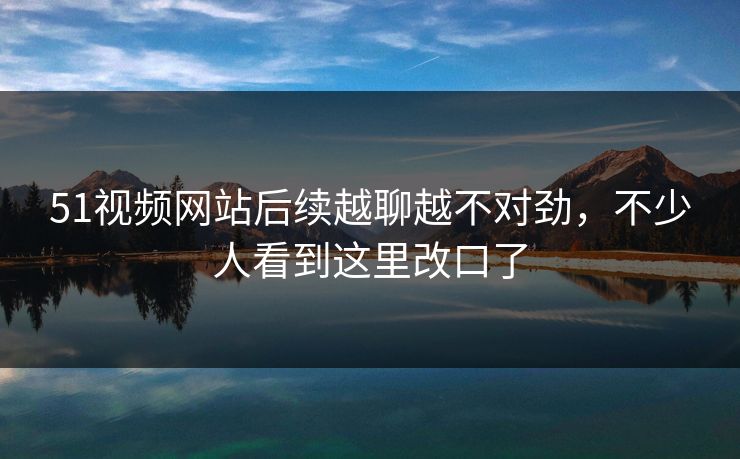51视频网站后续越聊越不对劲,不少人看到这里改口了 51视频网站后续越聊越不对劲,不少人看到这里改口了