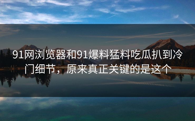 91网浏览器和91爆料猛料吃瓜扒到冷门细节，原来真正关键的是这个