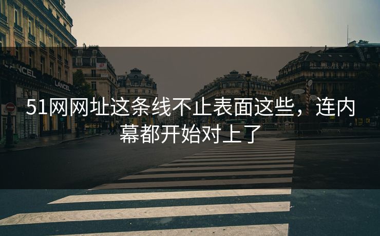 51网网址这条线不止表面这些，连内幕都开始对上了