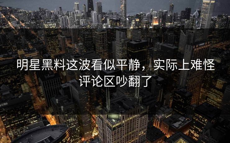 明星黑料这波看似平静，实际上难怪评论区吵翻了