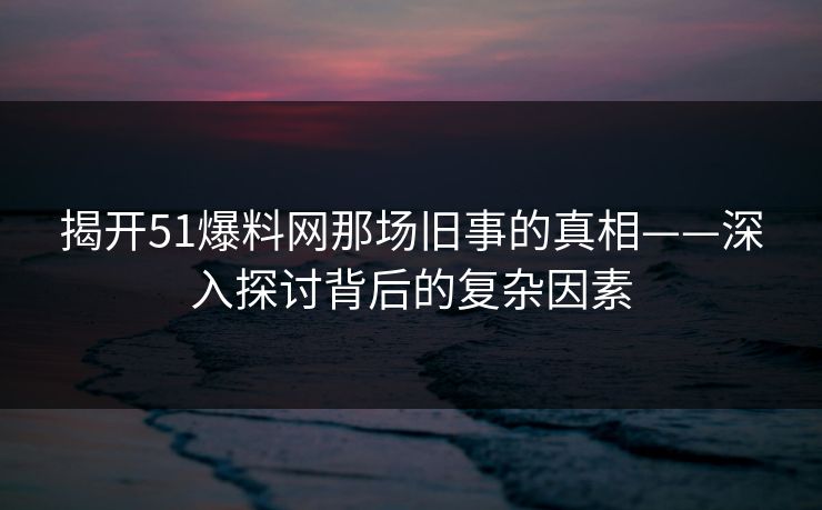 揭开51爆料网那场旧事的真相——深入探讨背后的复杂因素