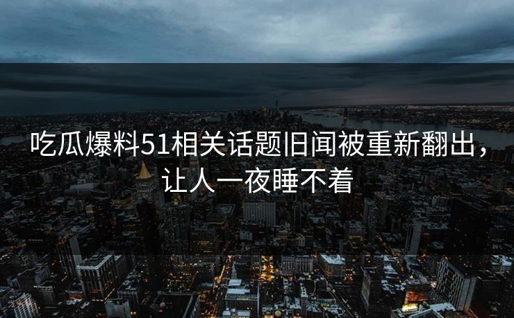 吃瓜爆料51相关话题旧闻被重新翻出，让人一夜睡不着