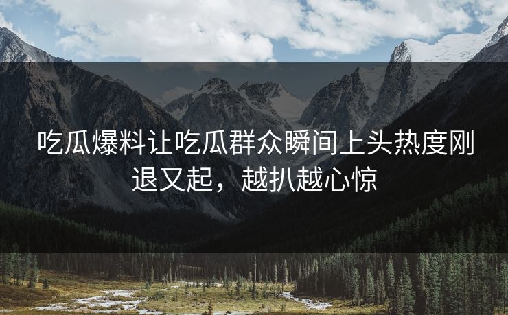 吃瓜爆料让吃瓜群众瞬间上头热度刚退又起，越扒越心惊